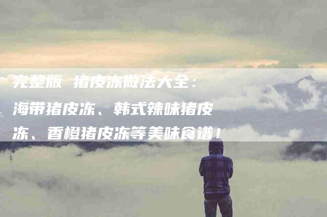 完整版 猪皮冻做法大全：海带猪皮冻、韩式辣味猪皮冻、香橙猪皮冻等美味食谱！-家政服务网