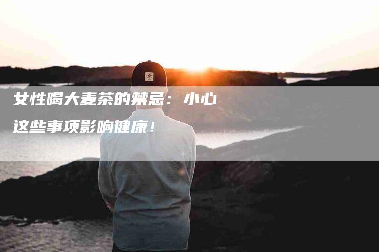 女性喝大麦茶的禁忌：小心这些事项影响健康！-家政服务网