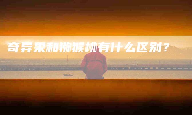 奇异果和猕猴桃有什么区别？
