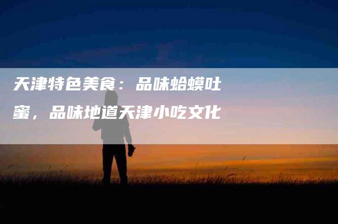 天津特色美食：品味蛤蟆吐蜜，品味地道天津小吃文化-家政服务网