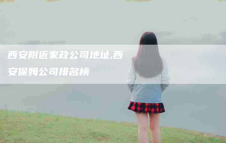 西安附近家政公司地址,西安保姆公司排名榜-家政服务网