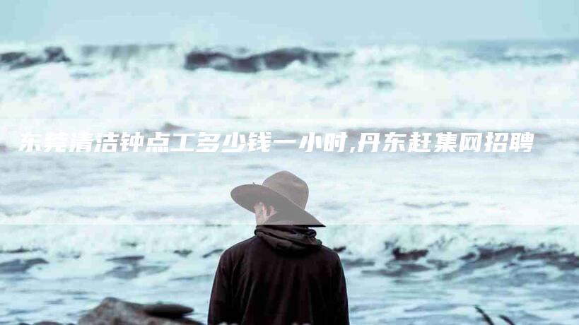 东莞清洁钟点工多少钱一小时,丹东赶集网招聘-家政服务网