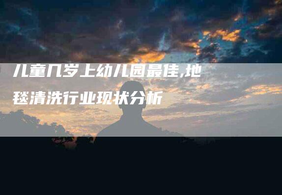 儿童几岁上幼儿园最佳,地毯清洗行业现状分析-家政服务网