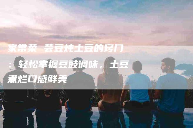 家常菜 芸豆炖土豆的窍门：轻松掌握豆豉调味，土豆煮烂口感鲜美-家政服务网