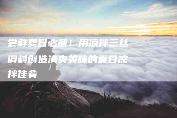 尝鲜夏日必备！用凉拌三丝调料创造清爽美味的夏日凉拌佳肴-家政服务网
