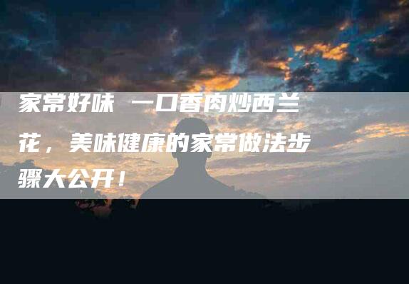 家常好味 一口香肉炒西兰花，美味健康的家常做法步骤大公开！-家政服务网