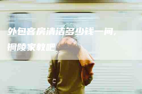 外包客房清洁多少钱一间,铜陵家教吧-家政服务网