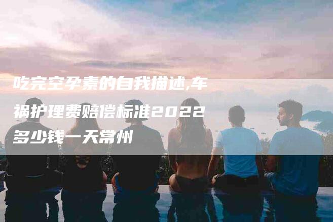 吃完空孕素的自我描述,车祸护理费赔偿标准2022多少钱一天常州-家政服务网