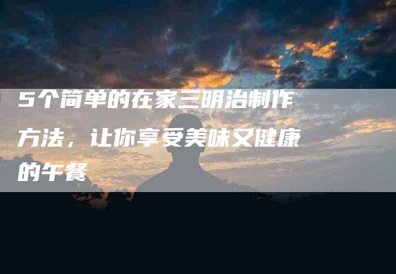 5个简单的在家三明治制作方法，让你享受美味又健康的午餐-家政服务网