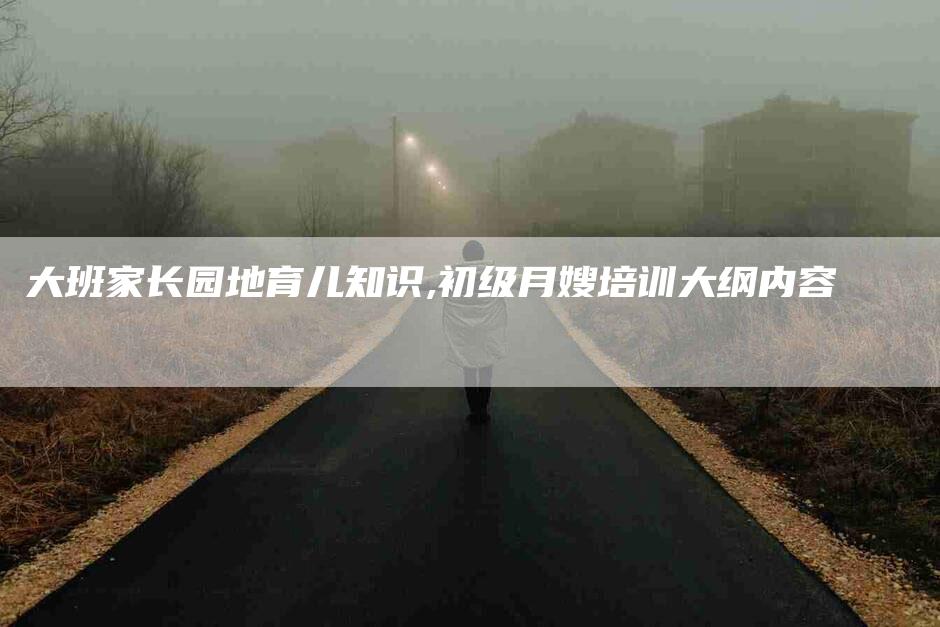 大班家长园地育儿知识,初级月嫂培训大纲内容-家政服务网