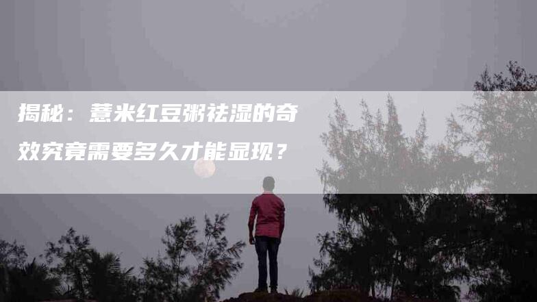 揭秘：薏米红豆粥祛湿的奇效究竟需要多久才能显现？