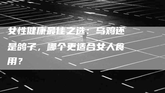 女性健康最佳之选：乌鸡还是鸽子，哪个更适合女人食用？-家政服务网