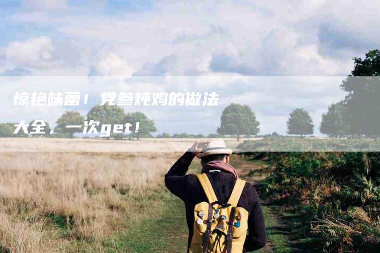惊艳味蕾！党参炖鸡的做法大全，一次get！-家政服务网