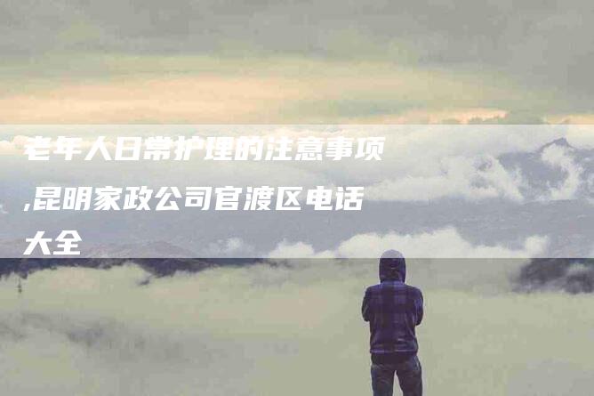 老年人日常护理的注意事项,昆明家政公司官渡区电话大全-家政服务网