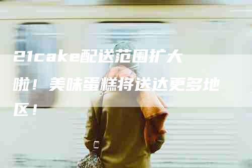 21cake配送范围扩大啦！美味蛋糕将送达更多地区！-家政服务网