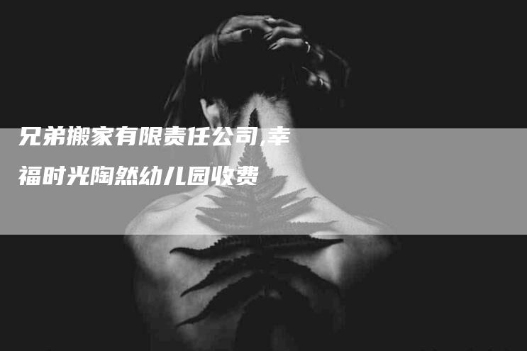 兄弟搬家有限责任公司,幸福时光陶然幼儿园收费-家政服务网