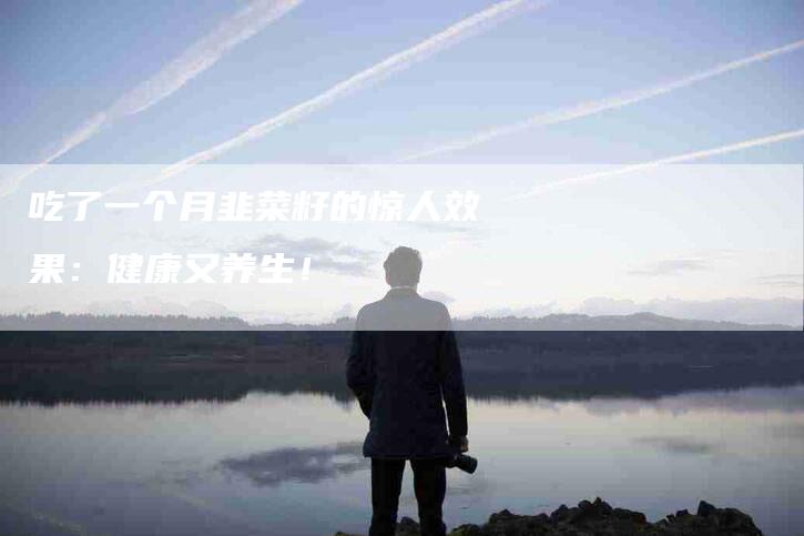 吃了一个月韭菜籽的惊人效果：健康又养生！-家政服务网