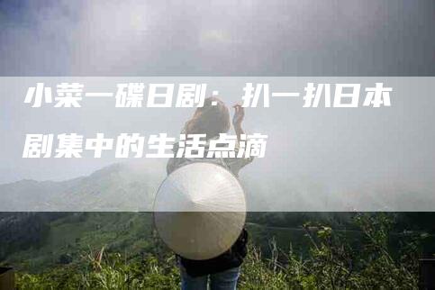 小菜一碟日剧：扒一扒日本剧集中的生活点滴-家政服务网