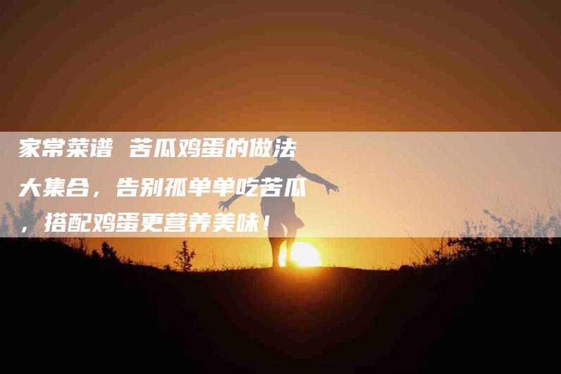 家常菜谱 苦瓜鸡蛋的做法大集合，告别孤单单吃苦瓜，搭配鸡蛋更营养美味！-家政服务网