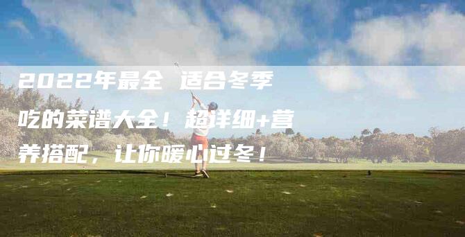 2022年最全 适合冬季吃的菜谱大全！超详细+营养搭配，让你暖心过冬！