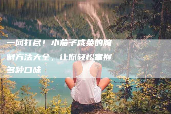 一网打尽！小茄子咸菜的腌制方法大全，让你轻松掌握多种口味-家政服务网