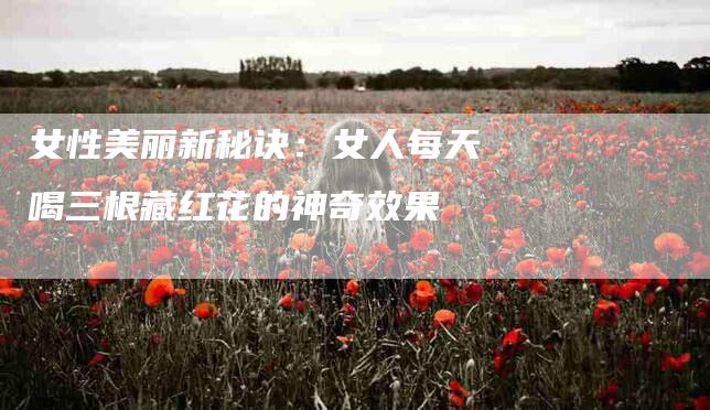 女性美丽新秘诀：女人每天喝三根藏红花的神奇效果-家政服务网
