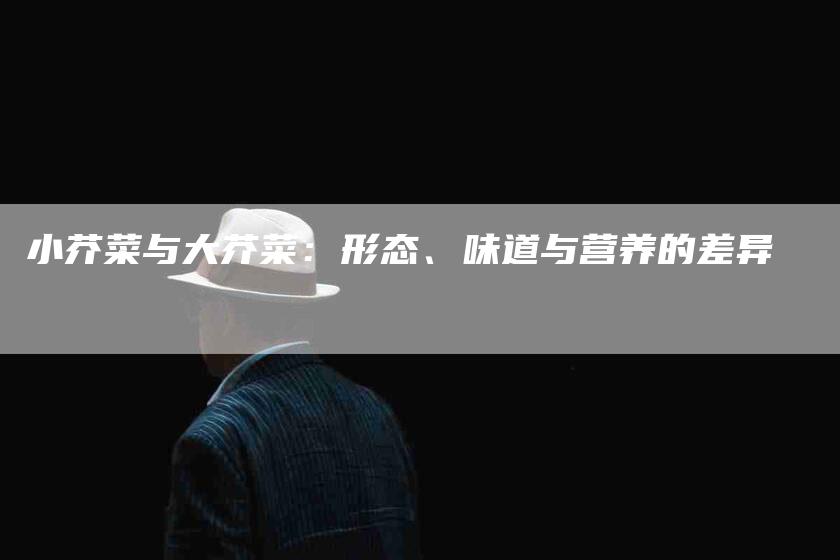 小芥菜与大芥菜：形态、味道与营养的差异-家政服务网