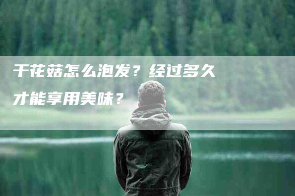 干花菇怎么泡发？经过多久才能享用美味？-家政服务网