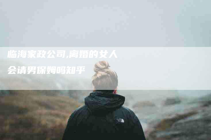 临海家政公司,离婚的女人会请男保姆吗知乎-家政服务网
