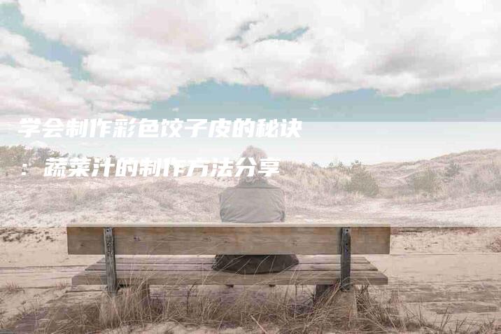 学会制作彩色饺子皮的秘诀：蔬菜汁的制作方法分享-家政服务网