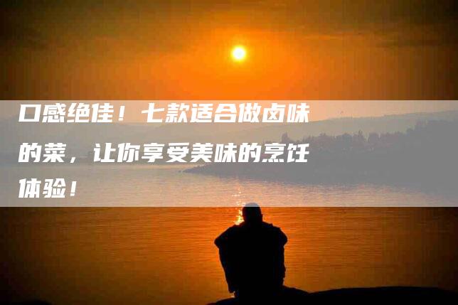 口感绝佳！七款适合做卤味的菜，让你享受美味的烹饪体验！-家政服务网