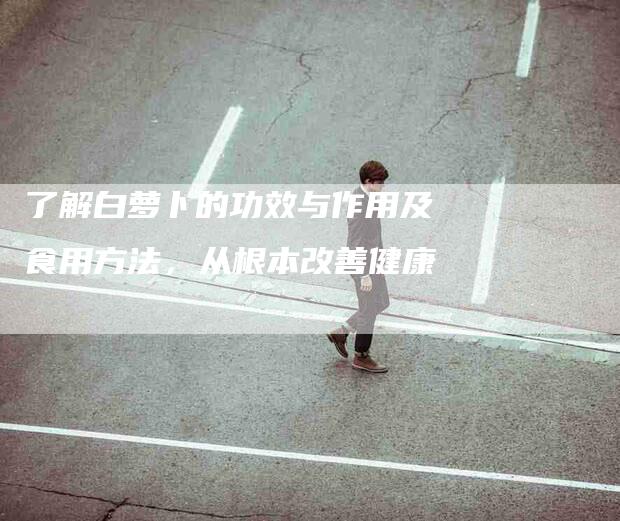 了解白萝卜的功效与作用及食用方法，从根本改善健康-家政服务网