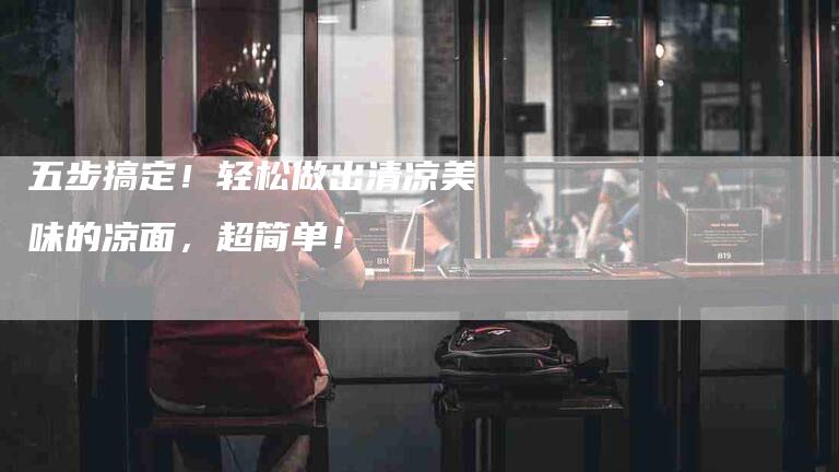 五步搞定！轻松做出清凉美味的凉面，超简单！-家政服务网