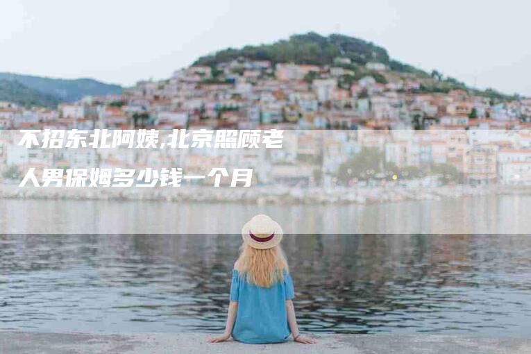不招东北阿姨,北京照顾老人男保姆多少钱一个月-家政服务网