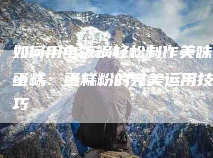 如何用电饭锅轻松制作美味蛋糕：蛋糕粉的完美运用技巧-家政服务网