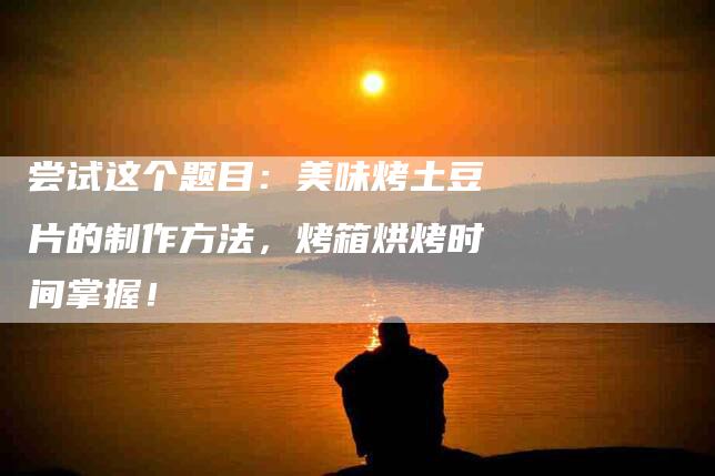 尝试这个题目：美味烤土豆片的制作方法，烤箱烘烤时间掌握！-家政服务网