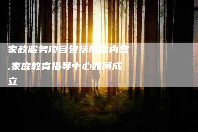 家政服务项目包括那些内容,家庭教育指导中心如何成立-家政服务网