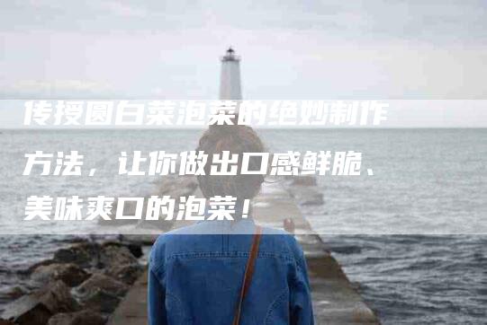 传授圆白菜泡菜的绝妙制作方法，让你做出口感鲜脆、美味爽口的泡菜！-家政服务网
