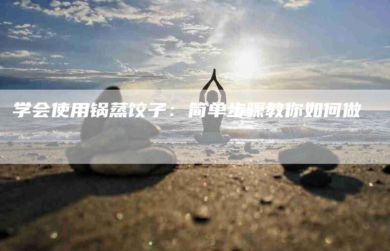 学会使用锅蒸饺子：简单步骤教你如何做-家政服务网