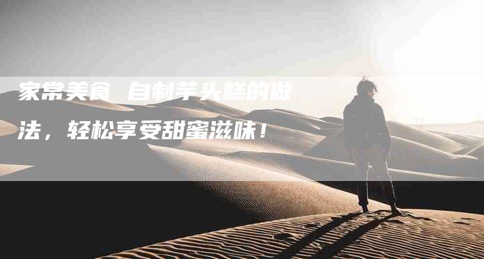 家常美食 自制芋头糕的做法，轻松享受甜蜜滋味！-家政服务网