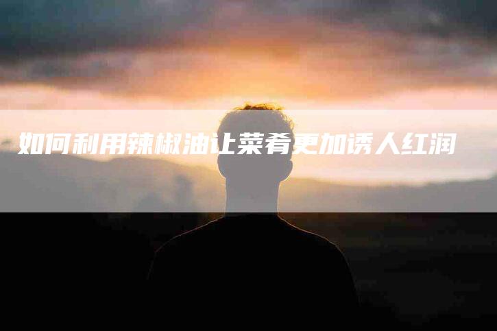 如何利用辣椒油让菜肴更加诱人红润-家政服务网