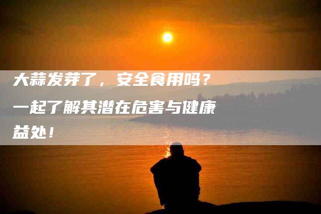 大蒜发芽了，安全食用吗？一起了解其潜在危害与健康益处！-家政服务网