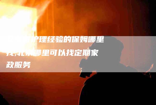 北京有护理经验的保姆哪里找,北京哪里可以找定期家政服务