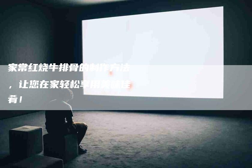 家常红烧牛排骨的制作方法，让您在家轻松享用美味佳肴！-家政服务网