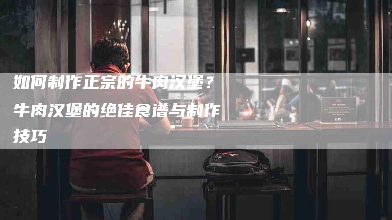如何制作正宗的牛肉汉堡？牛肉汉堡的绝佳食谱与制作技巧-家政服务网