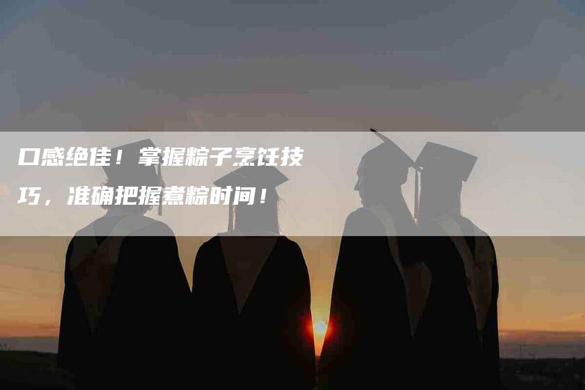 口感绝佳！掌握粽子烹饪技巧，准确把握煮粽时间！