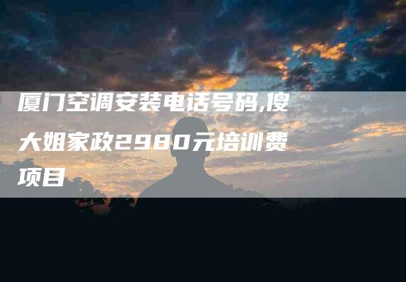 厦门空调安装电话号码,傻大姐家政2980元培训费项目-家政服务网
