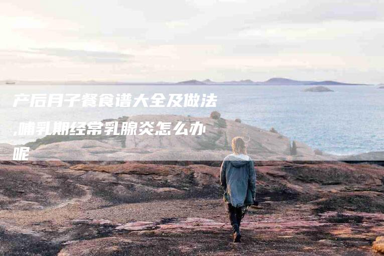 产后月子餐食谱大全及做法,哺乳期经常乳腺炎怎么办呢-家政服务网