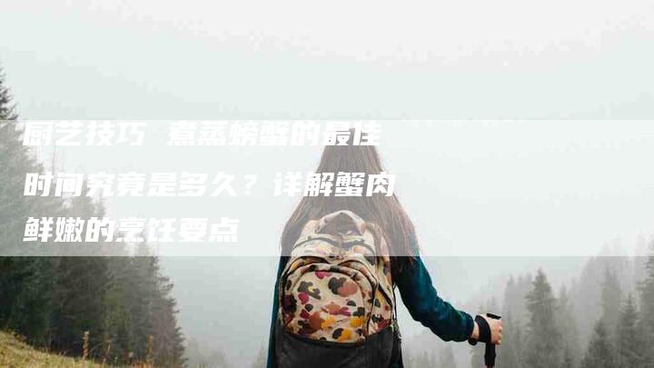 厨艺技巧 煮蒸螃蟹的最佳时间究竟是多久？详解蟹肉鲜嫩的烹饪要点