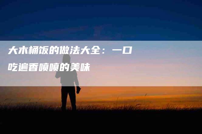 大木桶饭的做法大全：一口吃遍香喷喷的美味